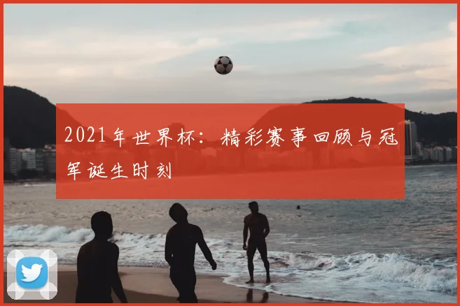 2021年世界杯：精彩赛事回顾与冠军诞生时刻