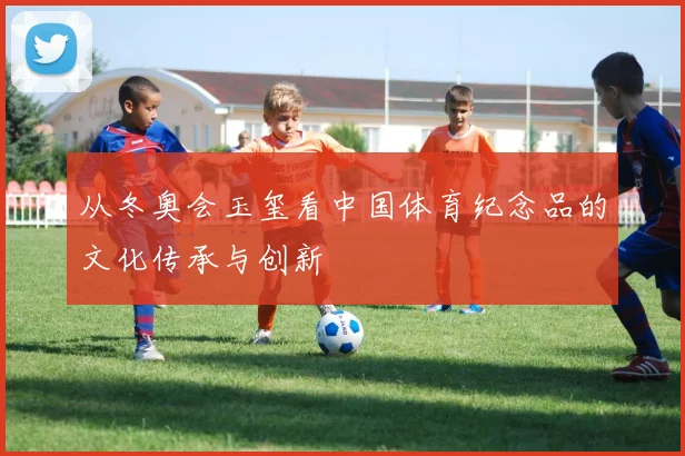 从冬奥会玉玺看中国体育纪念品的文化传承与创新