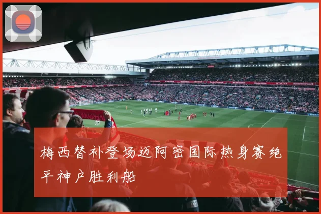 梅西替补登场迈阿密国际热身赛绝平神户胜利船