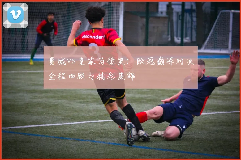 曼城vs皇家马德里：欧冠巅峰对决全程回顾与精彩集锦