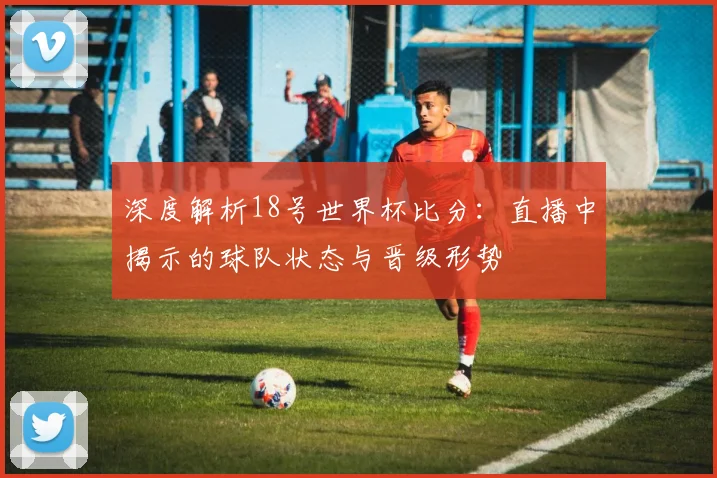深度解析18号世界杯比分：直播中揭示的球队状态与晋级形势