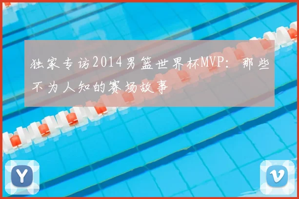 独家专访2014男篮世界杯MVP:那些不为人知的赛场故事