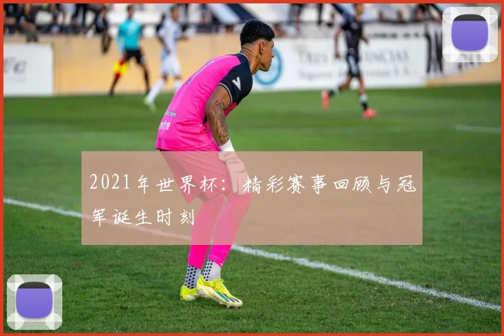 2021年世界杯：精彩赛事回顾与冠军诞生时刻
