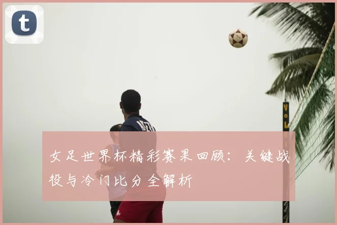 女足世界杯精彩赛果回顾：关键战役与冷门比分全解析