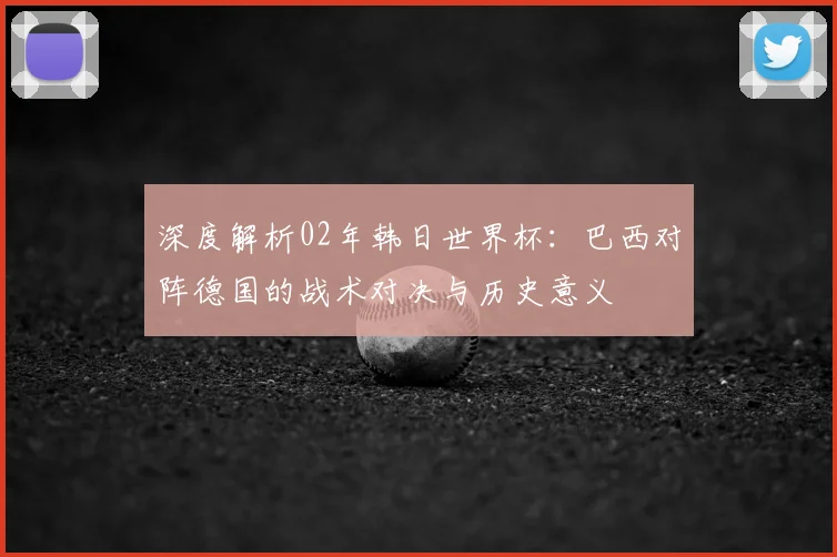 深度解析02年韩日世界杯：巴西对阵德国的战术对决与历史意义