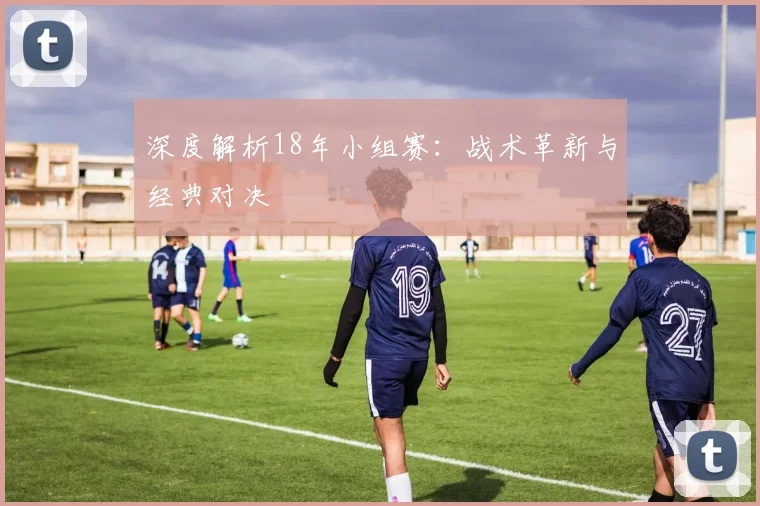 深度解析18年小组赛：战术革新与经典对决