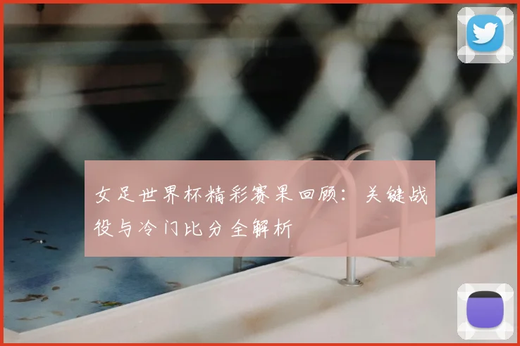 女足世界杯精彩赛果回顾：关键战役与冷门比分全解析