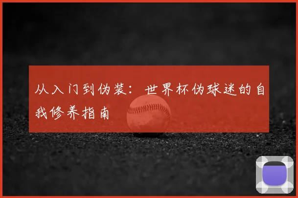 从入门到伪装:世界杯伪球迷的自我修养指南