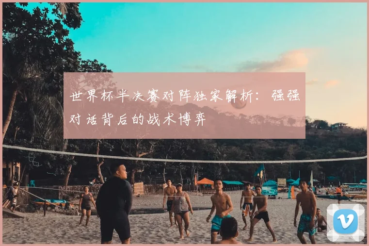 世界杯半决赛对阵独家解析:强强对话背后的战术博弈
