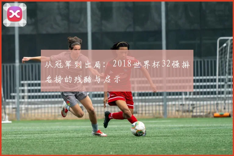 从冠军到出局：2018世界杯32强排名榜的残酷与启示