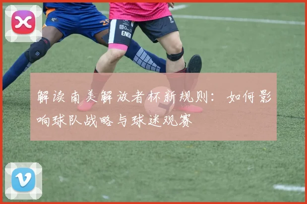 解读南美解放者杯新规则：如何影响球队战略与球迷观赛