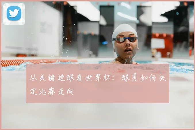 从关键进球看世界杯：球员如何决定比赛走向