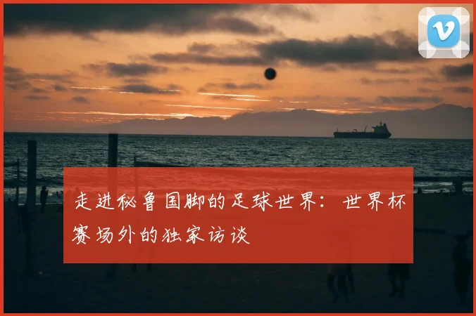 走进秘鲁国脚的足球世界:世界杯赛场外的独家访谈