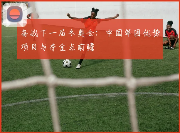 备战下一届冬奥会:中国军团优势项目与夺金点前瞻