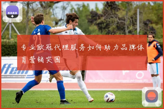 专业欧冠代理服务如何助力品牌体育营销突围