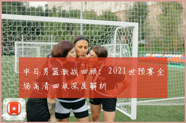 中日男篮激战回顾:2021世预赛全场高清回放深度解析