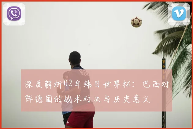 深度解析02年韩日世界杯：巴西对阵德国的战术对决与历史意义